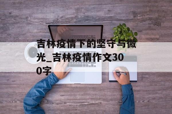 吉林疫情下的坚守与微光_吉林疫情作文300字