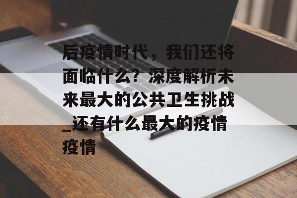 后疫情时代，我们还将面临什么？深度解析未来最大的公共卫生挑战_还有什么最大的疫情疫情