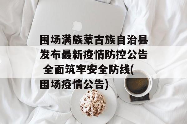 围场满族蒙古族自治县发布最新疫情防控公告 全面筑牢安全防线(围场疫情公告)