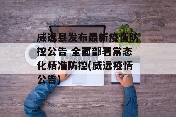 威远县发布最新疫情防控公告 全面部署常态化精准防控(威远疫情公告)