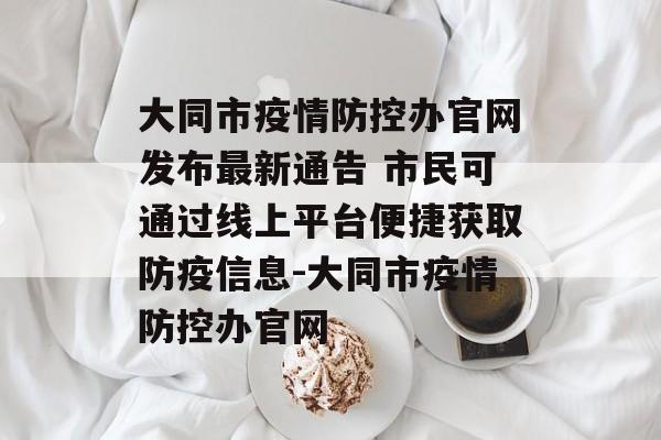 大同市疫情防控办官网发布最新通告 市民可通过线上平台便捷获取防疫信息-大同市疫情防控办官网