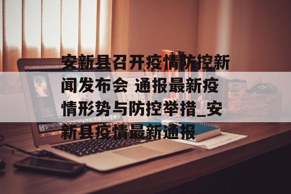 安新县召开疫情防控新闻发布会 通报最新疫情形势与防控举措_安新县疫情最新通报