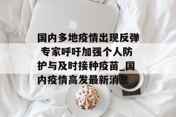 国内多地疫情出现反弹 专家呼吁加强个人防护与及时接种疫苗_国内疫情高发最新消息