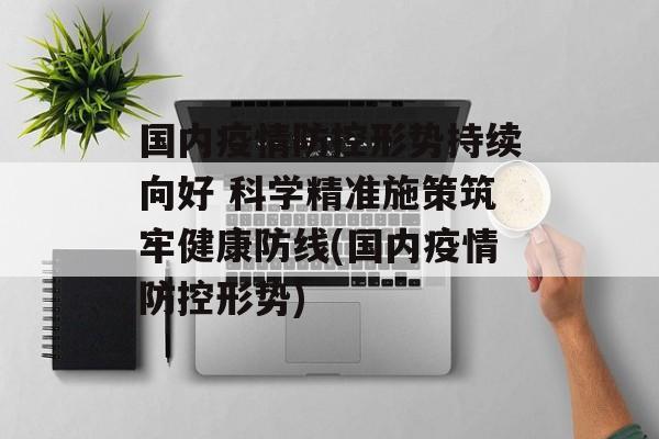 国内疫情防控形势持续向好 科学精准施策筑牢健康防线(国内疫情防控形势)