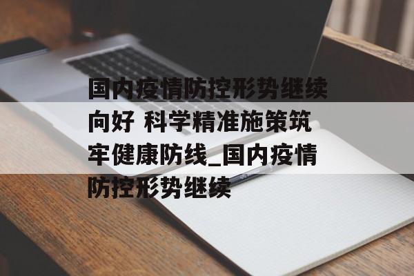 国内疫情防控形势继续向好 科学精准施策筑牢健康防线_国内疫情防控形势继续