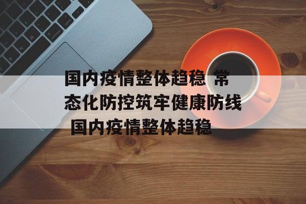国内疫情整体趋稳 常态化防控筑牢健康防线 国内疫情整体趋稳