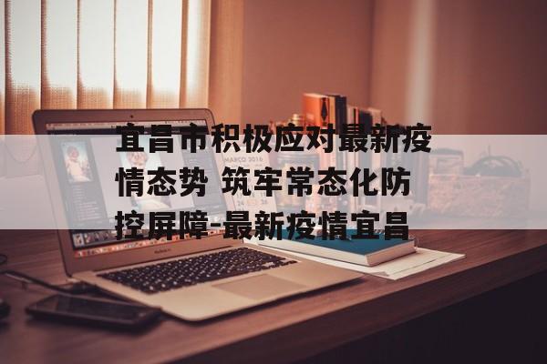 宜昌市积极应对最新疫情态势 筑牢常态化防控屏障-最新疫情宜昌