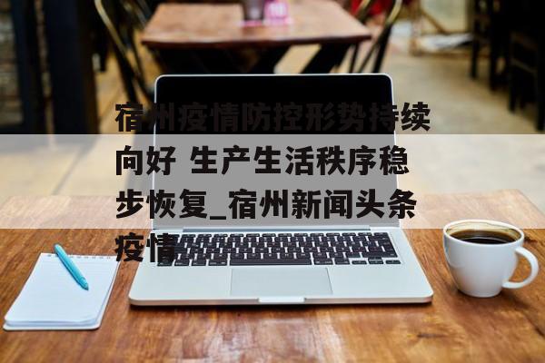 宿州疫情防控形势持续向好 生产生活秩序稳步恢复_宿州新闻头条疫情