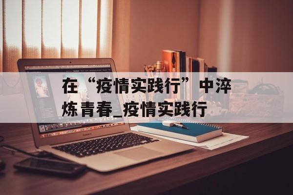 在“疫情实践行”中淬炼青春_疫情实践行