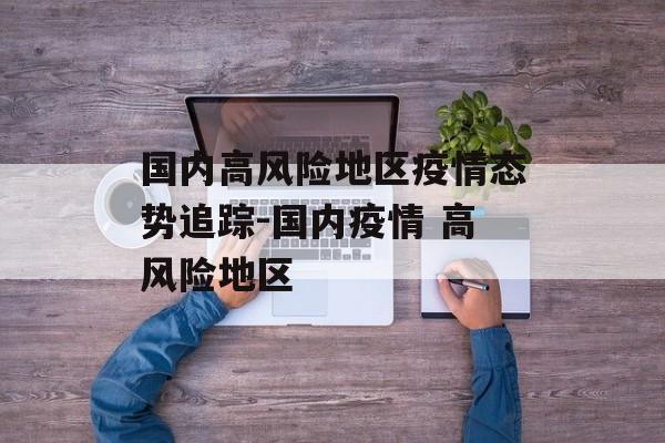 国内高风险地区疫情态势追踪-国内疫情 高风险地区