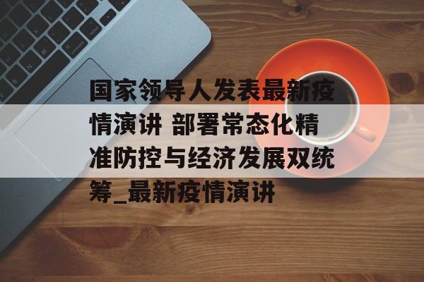 国家领导人发表最新疫情演讲 部署常态化精准防控与经济发展双统筹_最新疫情演讲