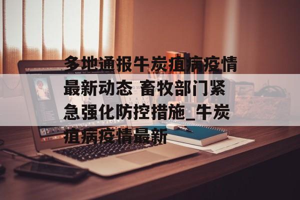 多地通报牛炭疽病疫情最新动态 畜牧部门紧急强化防控措施_牛炭疽病疫情最新