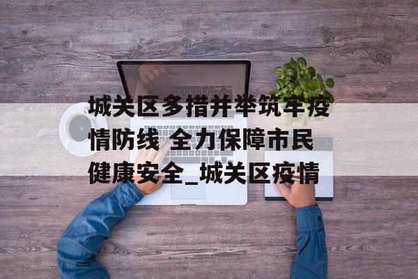 城关区多措并举筑牢疫情防线 全力保障市民健康安全_城关区疫情