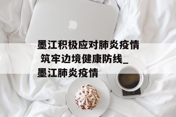 墨江积极应对肺炎疫情 筑牢边境健康防线_墨江肺炎疫情
