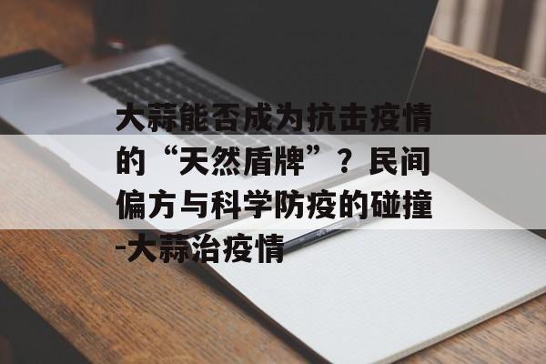大蒜能否成为抗击疫情的“天然盾牌”？民间偏方与科学防疫的碰撞-大蒜治疫情