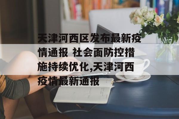 天津河西区发布最新疫情通报 社会面防控措施持续优化,天津河西疫情最新通报