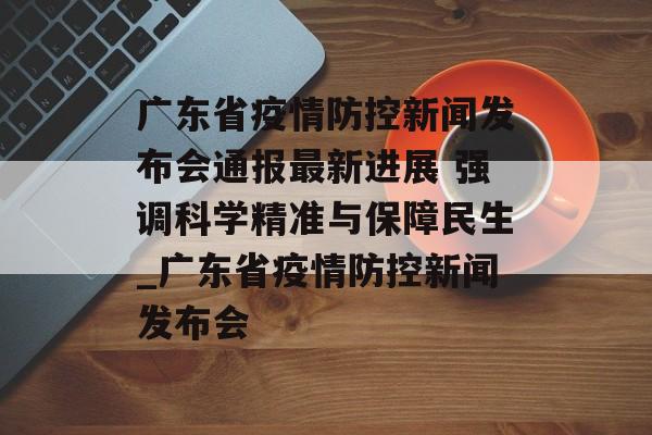 广东省疫情防控新闻发布会通报最新进展 强调科学精准与保障民生_广东省疫情防控新闻发布会
