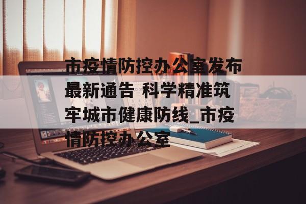 市疫情防控办公室发布最新通告 科学精准筑牢城市健康防线_市疫情防控办公室
