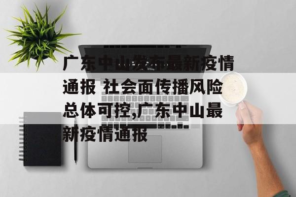 广东中山发布最新疫情通报 社会面传播风险总体可控,广东中山最新疫情通报