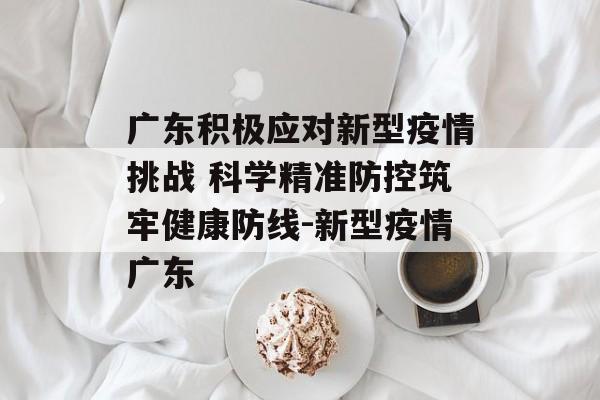 广东积极应对新型疫情挑战 科学精准防控筑牢健康防线-新型疫情广东