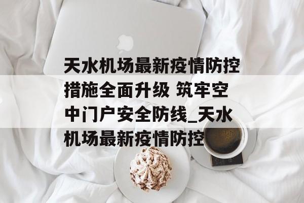 天水机场最新疫情防控措施全面升级 筑牢空中门户安全防线_天水机场最新疫情防控