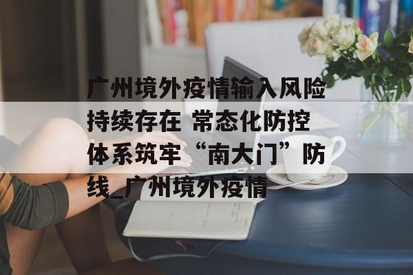 广州境外疫情输入风险持续存在 常态化防控体系筑牢“南大门”防线_广州境外疫情