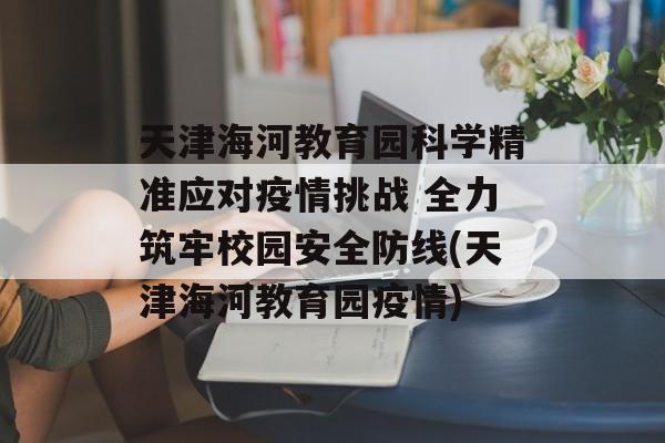 天津海河教育园科学精准应对疫情挑战 全力筑牢校园安全防线(天津海河教育园疫情)