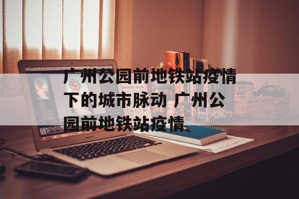 广州公园前地铁站疫情下的城市脉动 广州公园前地铁站疫情