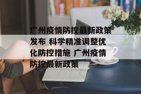 广州疫情防控最新政策发布 科学精准调整优化防控措施 广州疫情防控最新政策
