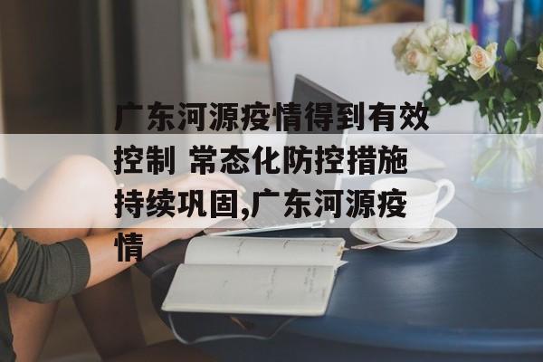广东河源疫情得到有效控制 常态化防控措施持续巩固,广东河源疫情