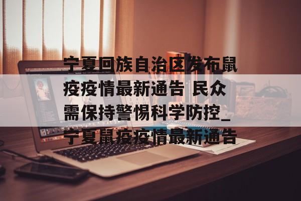 宁夏回族自治区发布鼠疫疫情最新通告 民众需保持警惕科学防控_宁夏鼠疫疫情最新通告