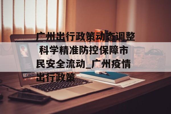 广州出行政策动态调整 科学精准防控保障市民安全流动_广州疫情出行政策