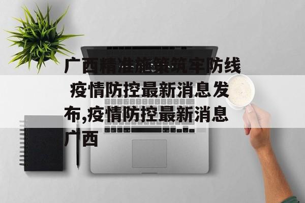 广西精准施策筑牢防线 疫情防控最新消息发布,疫情防控最新消息广西