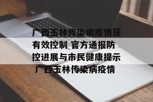广西玉林传染病疫情获有效控制 官方通报防控进展与市民健康提示 广西玉林传染病疫情