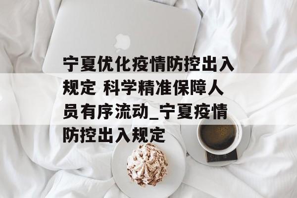 宁夏优化疫情防控出入规定 科学精准保障人员有序流动_宁夏疫情防控出入规定