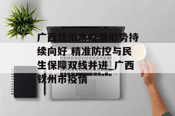 广西钦州市疫情形势持续向好 精准防控与民生保障双线并进_广西钦州市疫情