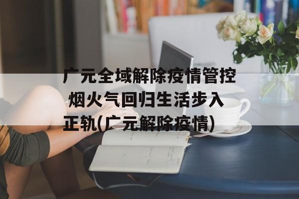 广元全域解除疫情管控 烟火气回归生活步入正轨(广元解除疫情)