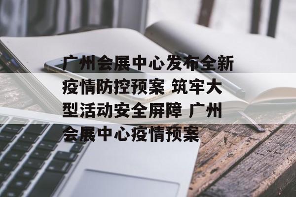 广州会展中心发布全新疫情防控预案 筑牢大型活动安全屏障 广州会展中心疫情预案