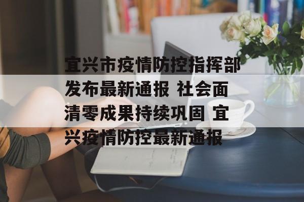 宜兴市疫情防控指挥部发布最新通报 社会面清零成果持续巩固 宜兴疫情防控最新通报