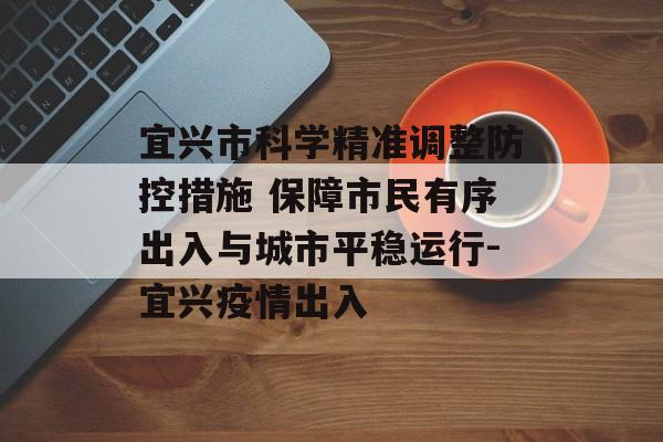 宜兴市科学精准调整防控措施 保障市民有序出入与城市平稳运行-宜兴疫情出入