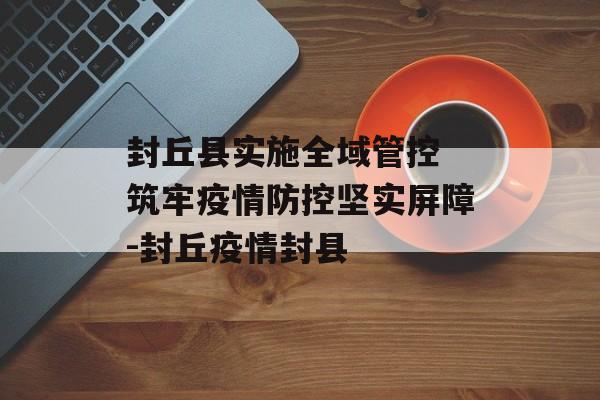 封丘县实施全域管控 筑牢疫情防控坚实屏障-封丘疫情封县