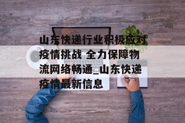 山东快递行业积极应对疫情挑战 全力保障物流网络畅通_山东快递疫情最新信息