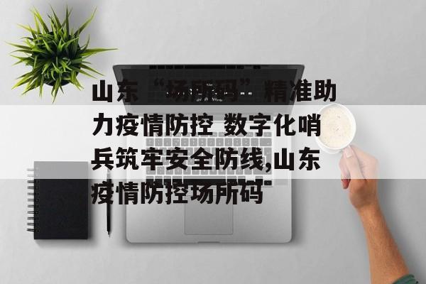 山东“场所码”精准助力疫情防控 数字化哨兵筑牢安全防线,山东疫情防控场所码