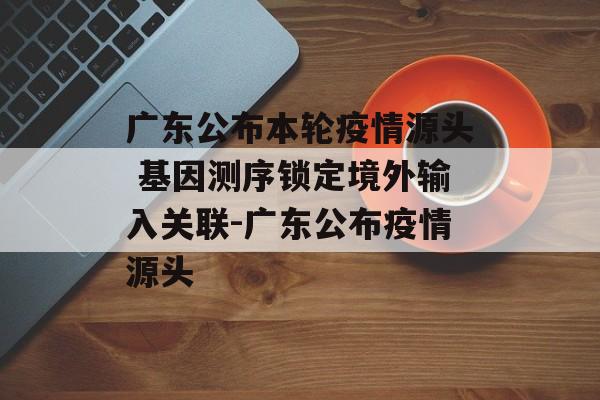广东公布本轮疫情源头 基因测序锁定境外输入关联-广东公布疫情源头