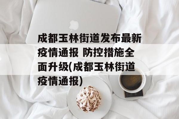 成都玉林街道发布最新疫情通报 防控措施全面升级(成都玉林街道疫情通报)