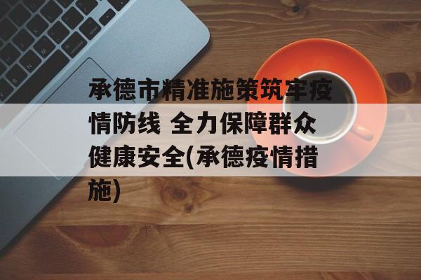 承德市精准施策筑牢疫情防线 全力保障群众健康安全(承德疫情措施)