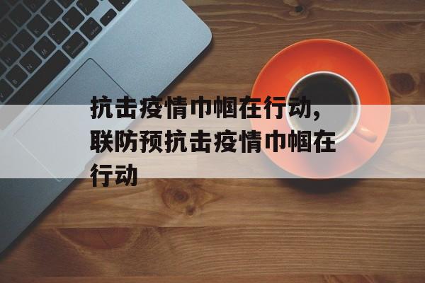 抗击疫情巾帼在行动,联防预抗击疫情巾帼在行动