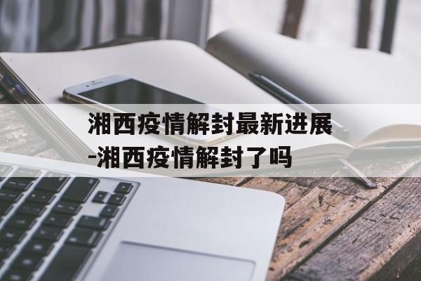 湘西疫情解封最新进展-湘西疫情解封了吗