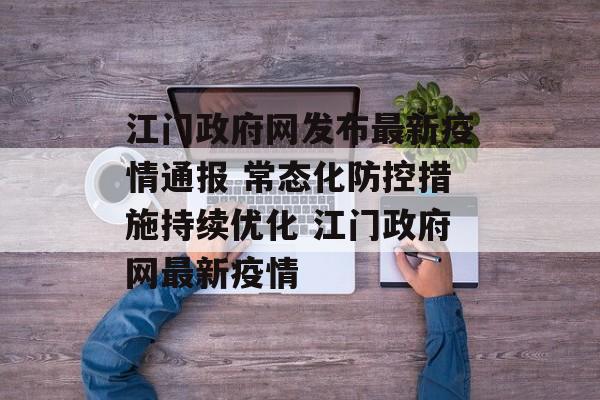 江门政府网发布最新疫情通报 常态化防控措施持续优化 江门政府网最新疫情
