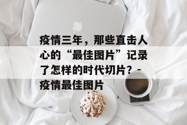 疫情三年，那些直击人心的“最佳图片”记录了怎样的时代切片？-疫情最佳图片